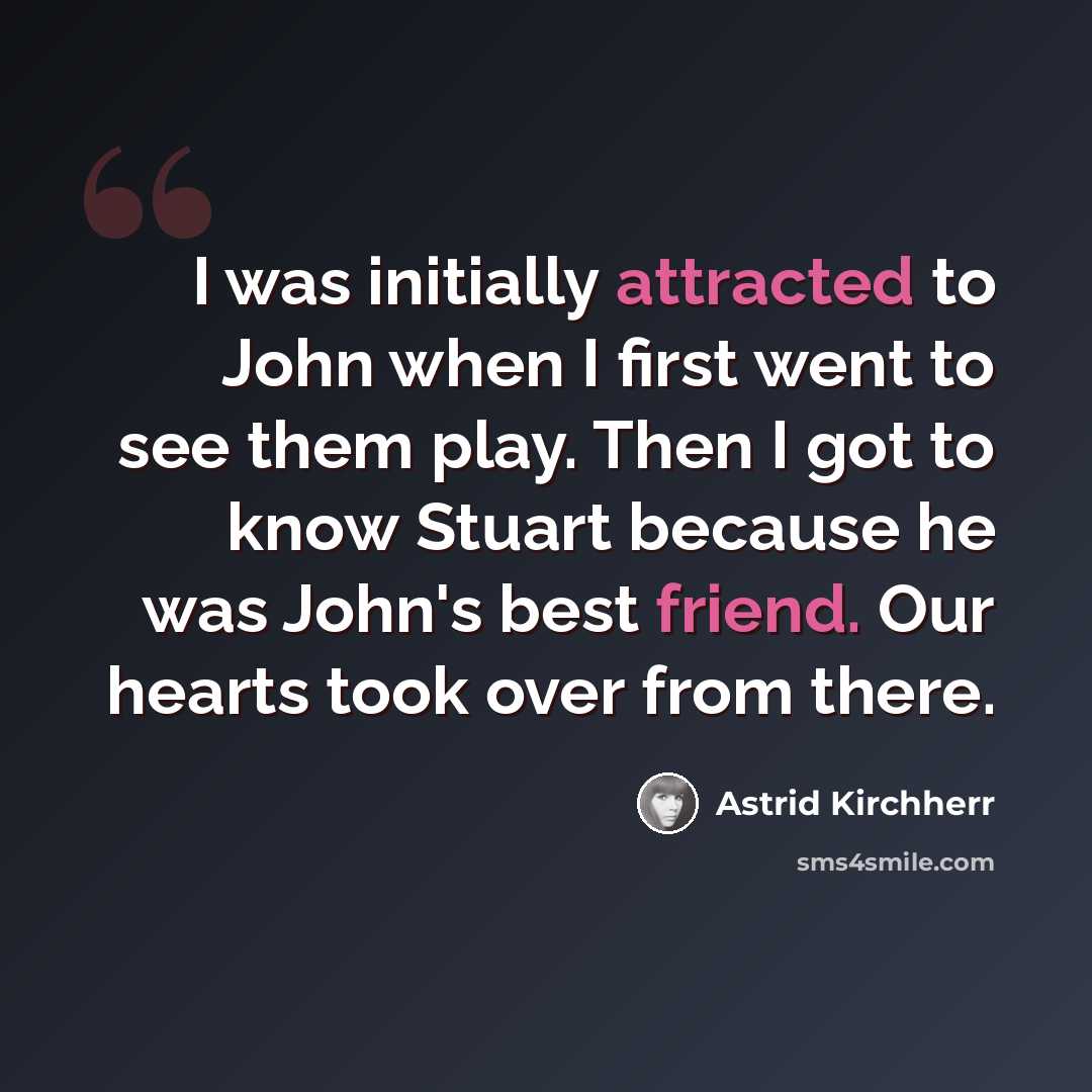 “I was initially attracted to John when I first went to see them play. Then I got to know Stuart because he was John's best friend. Our hearts took over from there.” quote by Astrid Kirchherr