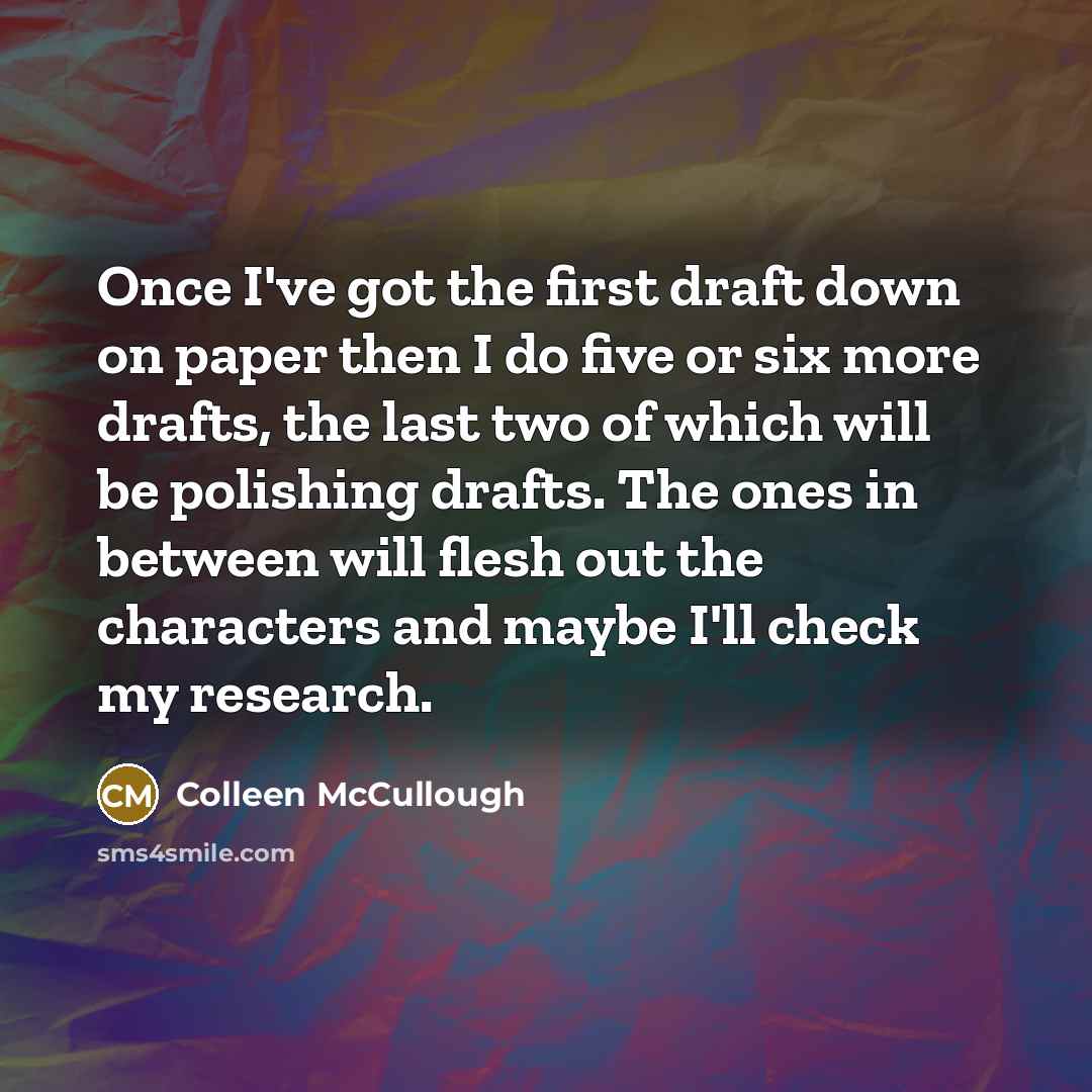 “Once I've got the first draft down on paper then I do five or six more drafts, the last two of which will be polishing drafts. The ones in between will flesh out the characters and maybe I'll check my research.” quote by Colleen McCullough