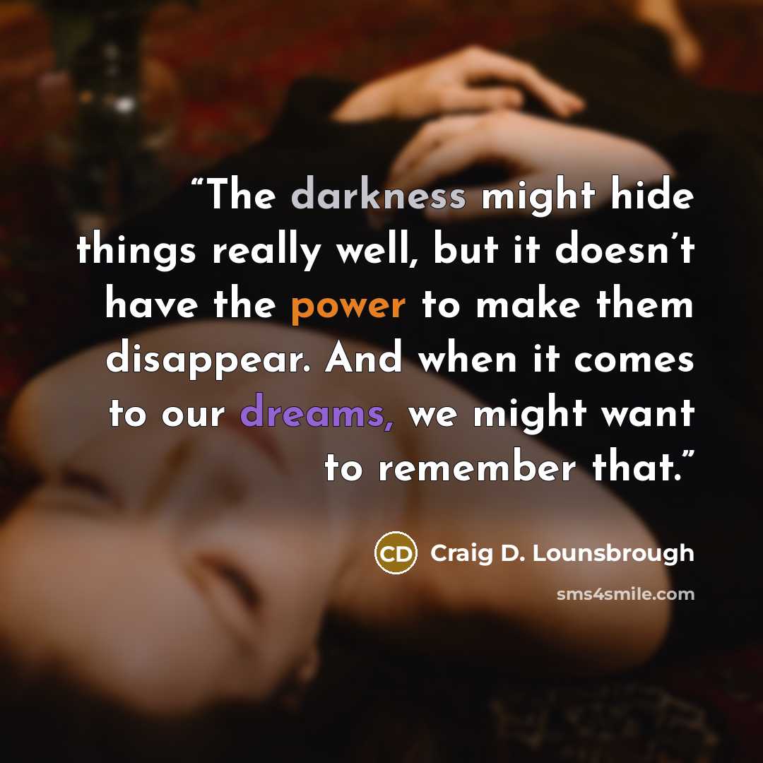 “The darkness might hide things really well, but it doesn’t have the power to make them disappear. And when it comes to our dreams, we might want to remember that.” quote by Craig D. Lounsbrough