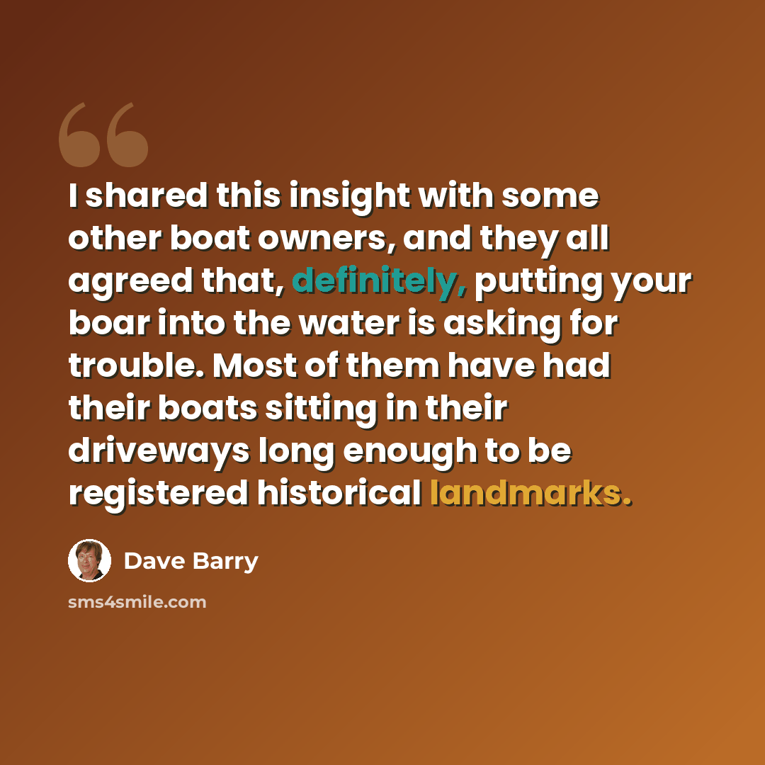 “I shared this insight with some other boat owners, and they all agreed that, definitely, putting your boar into the water is asking for trouble. Most of them have had their boats sitting in their driveways long enough to be registered historical landmarks.” quote by Dave Barry