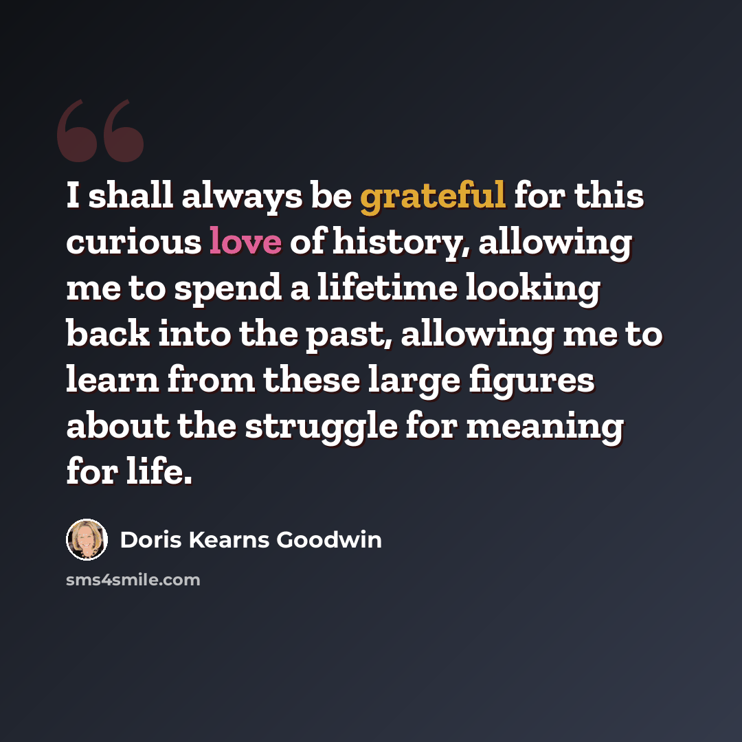 “I shall always be grateful for this curious love of history, allowing me to spend a lifetime looking back into the past, allowing me to learn from these large figures about the struggle for meaning for life.” quote by Doris Kearns Goodwin