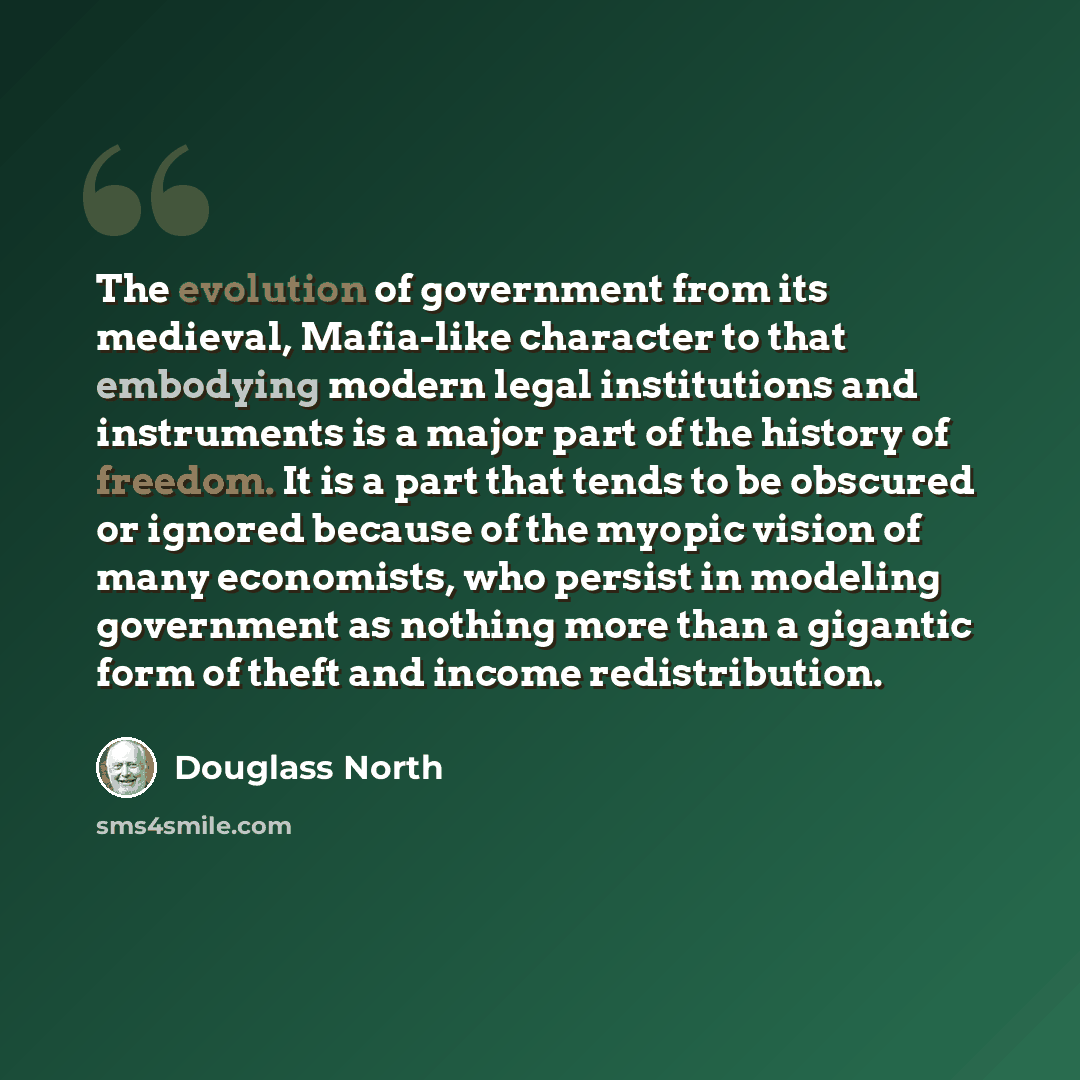 “The evolution of government from its medieval, Mafia-like character to that embodying modern legal institutions and instruments is a major part of the history of freedom. It is a part that tends to be obscured or ignored because of the myopic vision of many economists, who persist in modeling…” quote by Douglass North