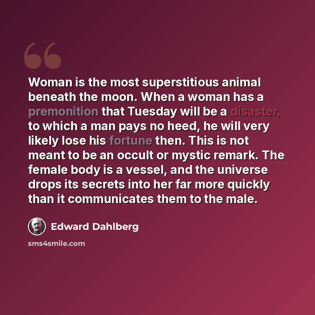 “Woman is the most superstitious animal beneath the moon. When a woman has a premonition that Tuesday will be a disaster, to which a man pays no heed, he will very likely lose his fortune then. This is not meant to be an occult or mystic remark. The female body is a vessel, and the universe drops…” quote by Edward Dahlberg