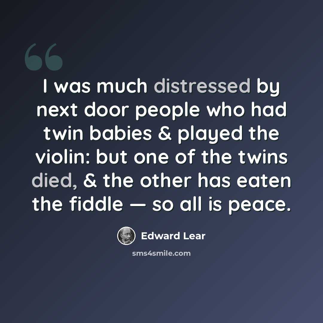 “I was much distressed by next door people who had twin babies & played the violin: but one of the twins died, & the other has eaten the fiddle — so all is peace.” quote by Edward Lear