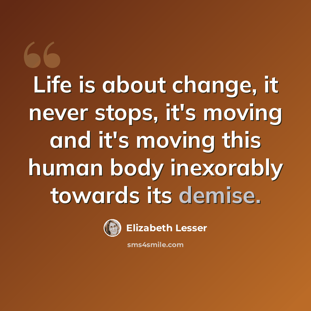 “Life is about change, it never stops, it's moving and it's moving this human body inexorably towards its demise.” quote by Elizabeth Lesser