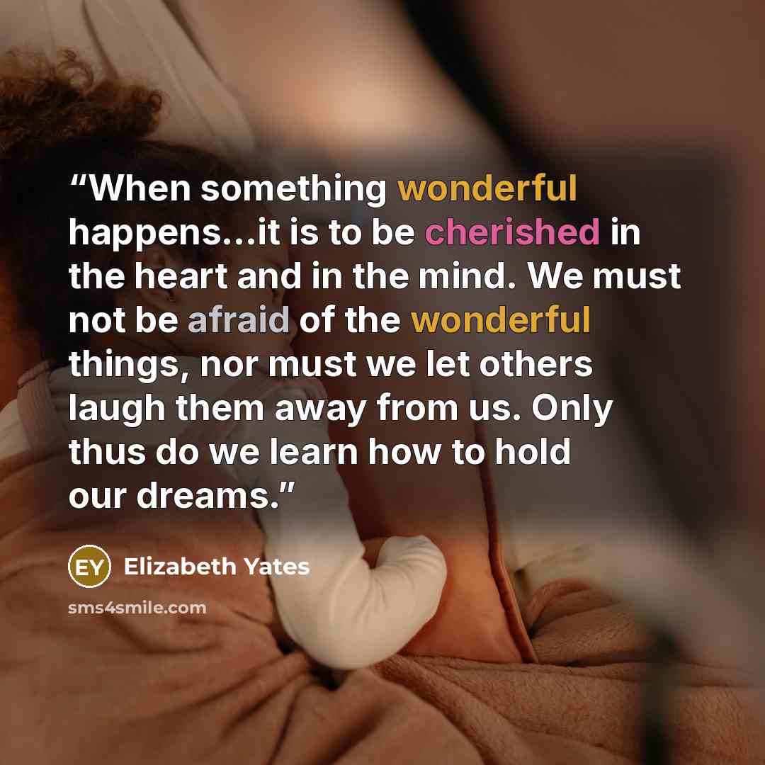 “When something wonderful happens...it is to be cherished in the heart and in the mind. We must not be afraid of the wonderful things, nor must we let others laugh them away from us. Only thus do we learn how to hold our dreams.” quote by Elizabeth Yates