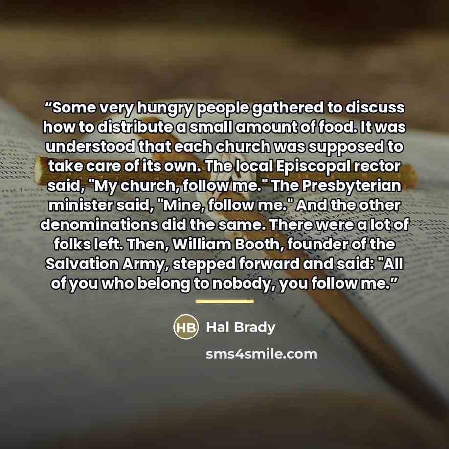 “Some very hungry people gathered to discuss how to distribute a small amount of food. It was understood that each church was supposed to take care of its own. The local Episcopal rector said, "My church, follow me." The Presbyterian minister said, "Mine, follow me." And the other denominations did…” quote by Hal Brady