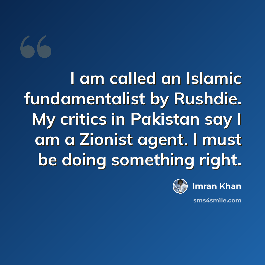 “I am called an Islamic fundamentalist by Rushdie. My critics in Pakistan say I am a Zionist agent. I must be doing something right.” quote by Imran Khan
