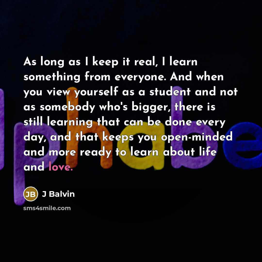“As long as I keep it real, I learn something from everyone. And when you view yourself as a student and not as somebody who's bigger, there is still learning that can be done every day, and that keeps you open-minded and more ready to learn about life and love.” quote by J Balvin