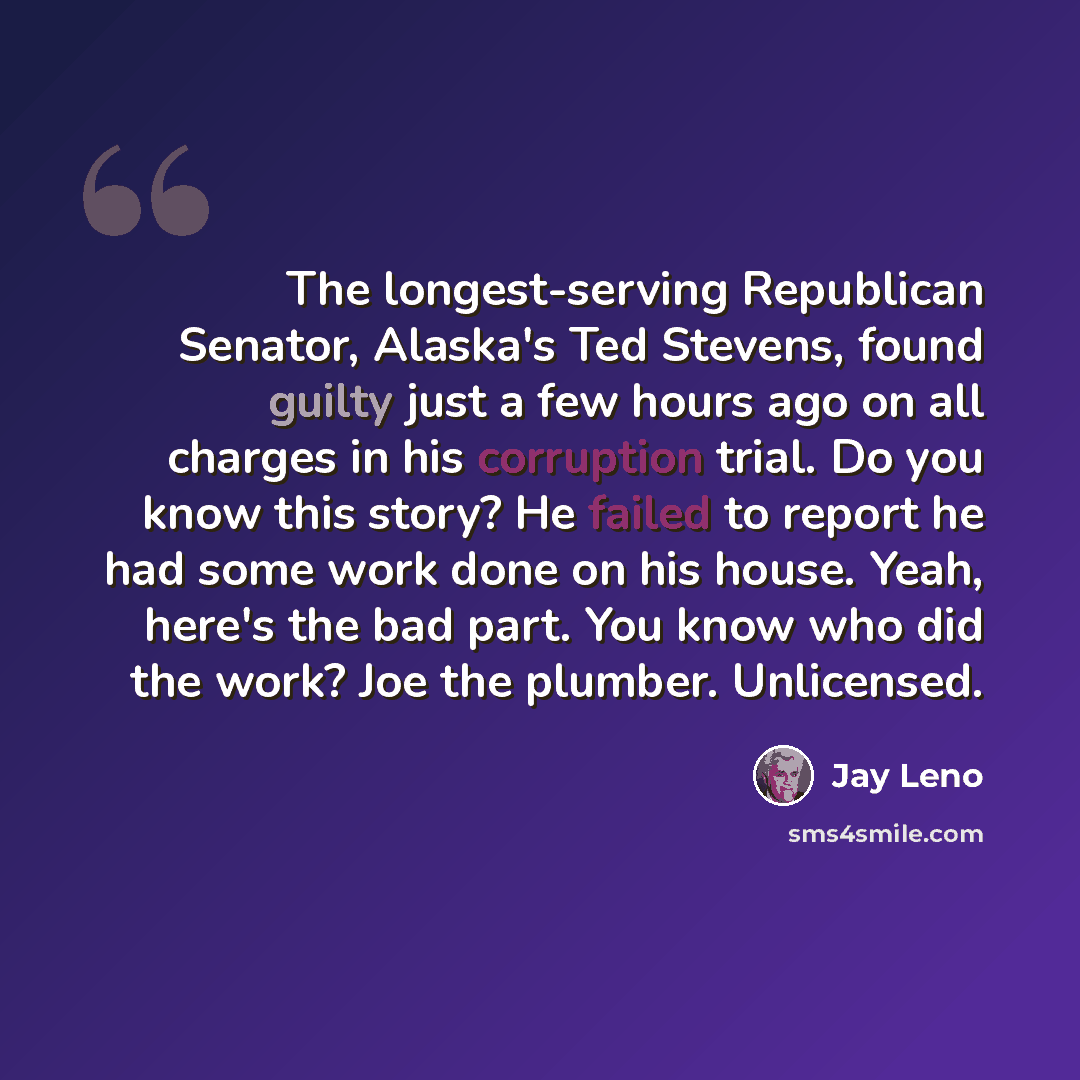 “The longest-serving Republican Senator, Alaska's Ted Stevens, found guilty just a few hours ago on all charges in his corruption trial. Do you know this story? He failed to report he had some work done on his house. Yeah, here's the bad part. You know who did the work? Joe the plumber. Unlicensed.” quote by Jay Leno
