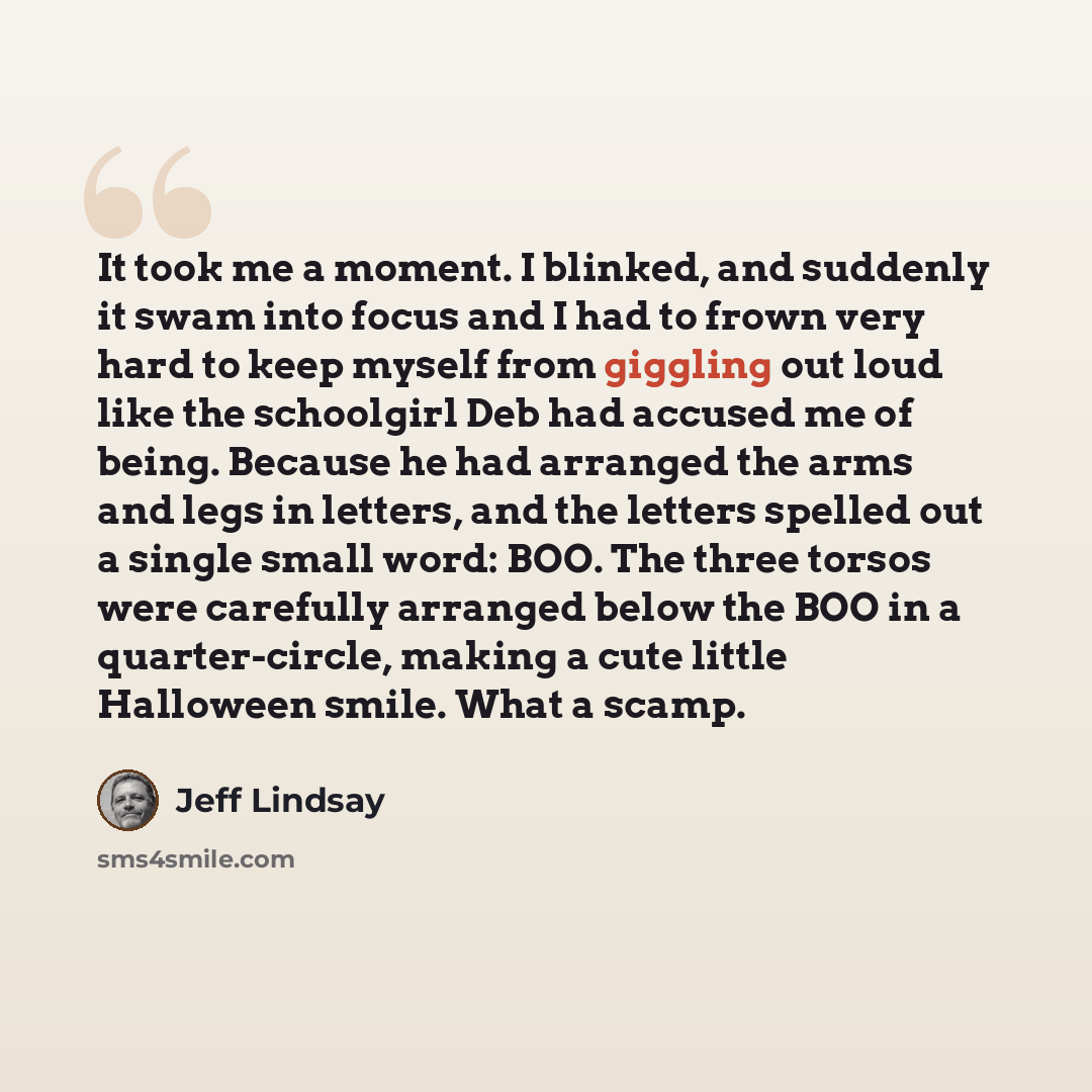 “It took me a moment. I blinked, and suddenly it swam into focus and I had to frown very hard to keep myself from giggling out loud like the schoolgirl Deb had accused me of being. Because he had arranged the arms and legs in letters, and the letters spelled out a single small word: BOO. The three…” quote by Jeff Lindsay