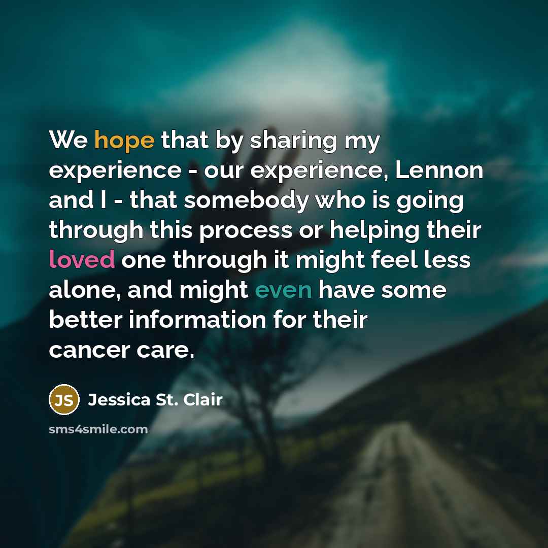 “We hope that by sharing my experience - our experience, Lennon and I - that somebody who is going through this process or helping their loved one through it might feel less alone, and might even have some better information for their cancer care.” quote by Jessica St. Clair