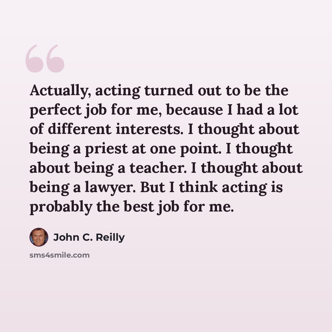 “Actually, acting turned out to be the perfect job for me, because I had a lot of different interests. I thought about being a priest at one point. I thought about being a teacher. I thought about being a lawyer. But I think acting is probably the best job for me.” quote by John C. Reilly