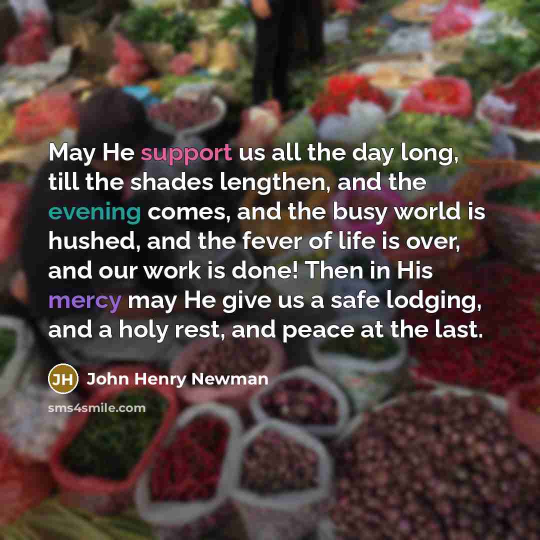 “May He support us all the day long, till the shades lengthen, and the evening comes, and the busy world is hushed, and the fever of life is over, and our work is done! Then in His mercy may He give us a safe lodging, and a holy rest, and peace at the last.” quote by John Henry Newman