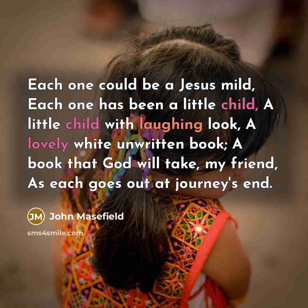 “Each one could be a Jesus mild, Each one has been a little child, A little child with laughing look, A lovely white unwritten book; A book that God will take, my friend, As each goes out at journey's end.” quote by John Masefield