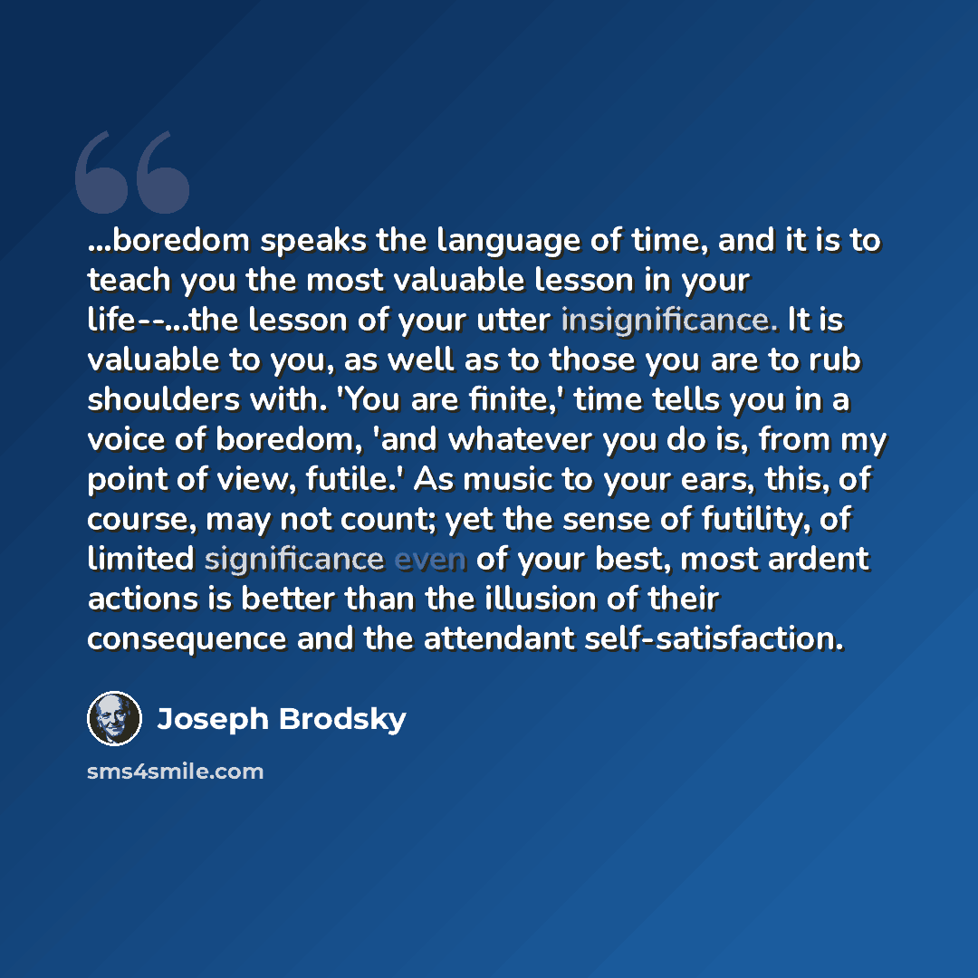 “...boredom speaks the language of time, and it is to teach you the most valuable lesson in your life--...the lesson of your utter insignificance. It is valuable to you, as well as to those you are to rub shoulders with. 'You are finite,' time tells you in a voice of boredom, 'and whatever you do…” quote by Joseph Brodsky