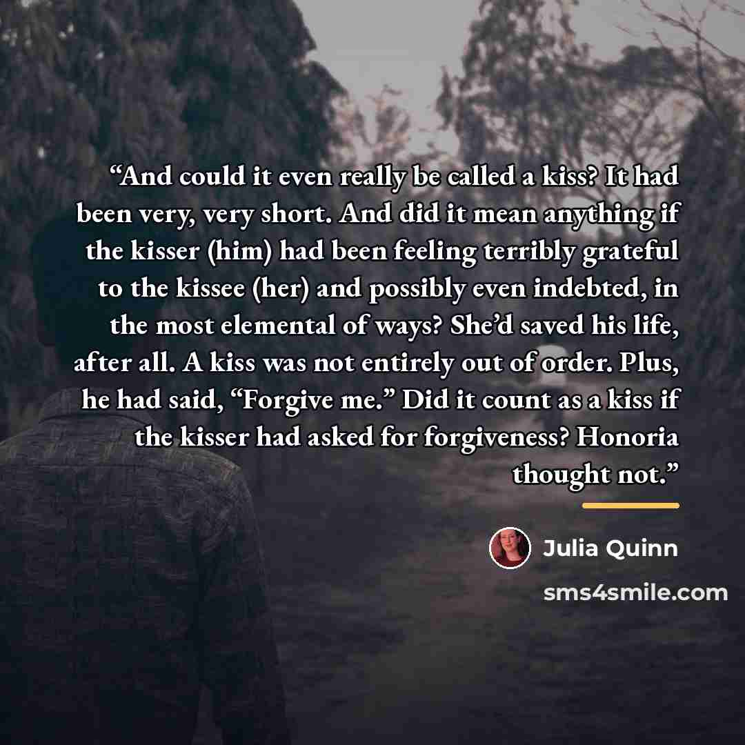 “And could it even really be called a kiss? It had been very, very short. And did it mean anything if the kisser (him) had been feeling terribly grateful to the kissee (her) and possibly even indebted, in the most elemental of ways? She’d saved his life, after all. A kiss was not entirely out of…” quote by Julia Quinn