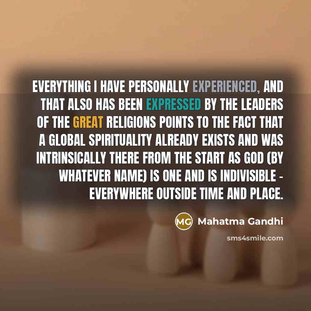 “Everything I have personally experienced, and that also has been expressed by the leaders of the great religions points to the fact that a global spirituality already exists and was intrinsically there from the start as God (by whatever name) is one and is indivisible - everywhere outside time and…” quote by Mahatma Gandhi