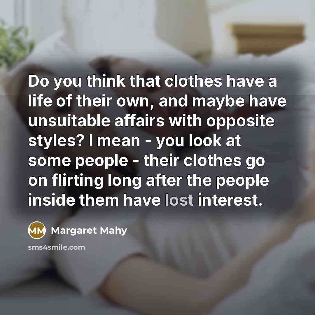 “Do you think that clothes have a life of their own, and maybe have unsuitable affairs with opposite styles? I mean - you look at some people - their clothes go on flirting long after the people inside them have lost interest.” quote by Margaret Mahy