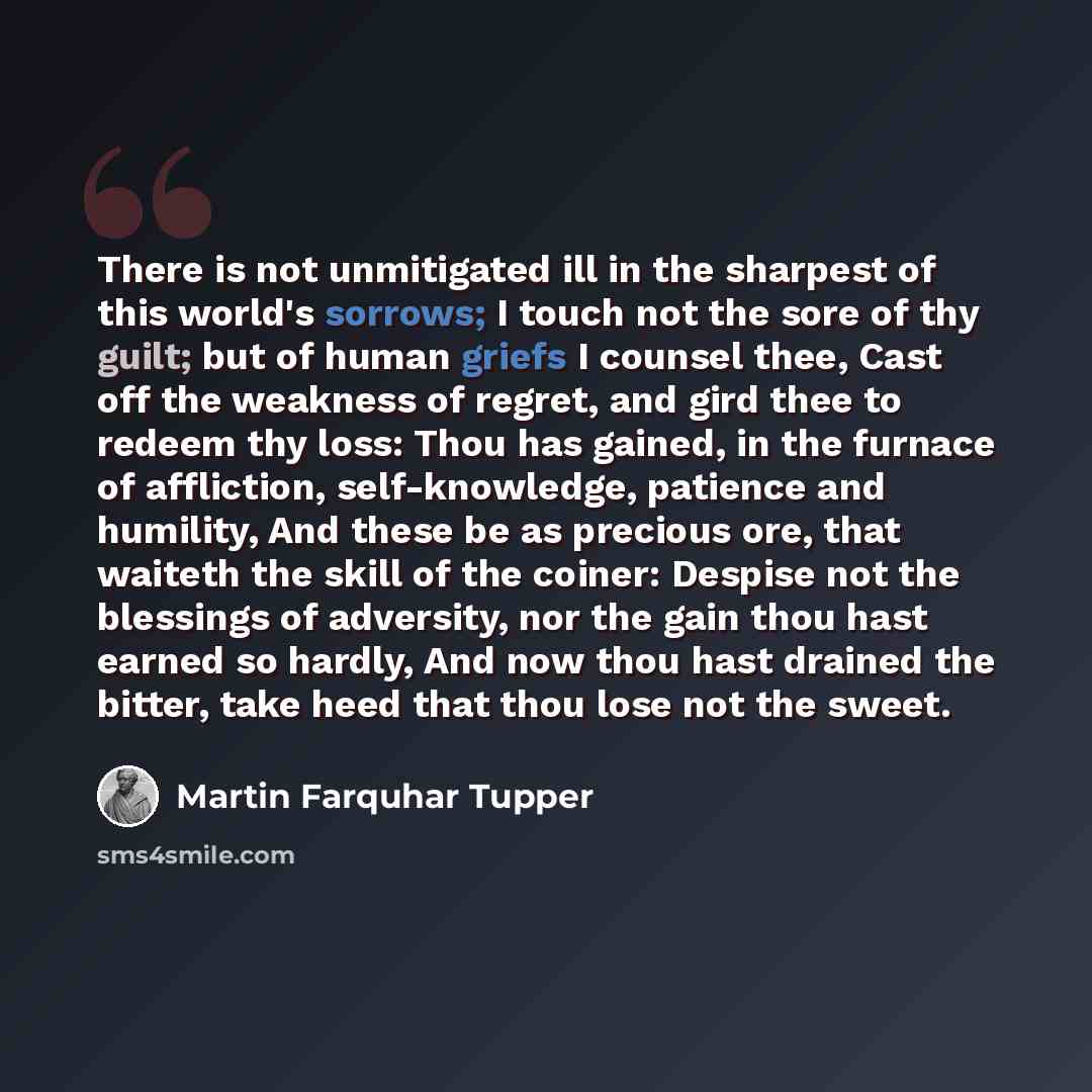 “There is not unmitigated ill in the sharpest of this world's sorrows; I touch not the sore of thy guilt; but of human griefs I counsel thee, Cast off the weakness of regret, and gird thee to redeem thy loss: Thou has gained, in the furnace of affliction, self-knowledge, patience and humility, And…” quote by Martin Farquhar Tupper