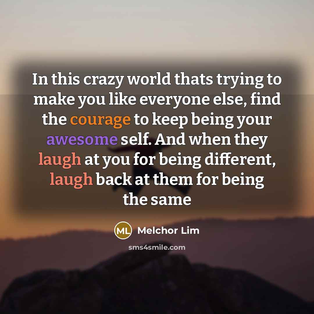 “In this crazy world thats trying to make you like everyone else, find the courage to keep being your awesome self. And when they laugh at you for being different, laugh back at them for being the same” quote by Melchor Lim