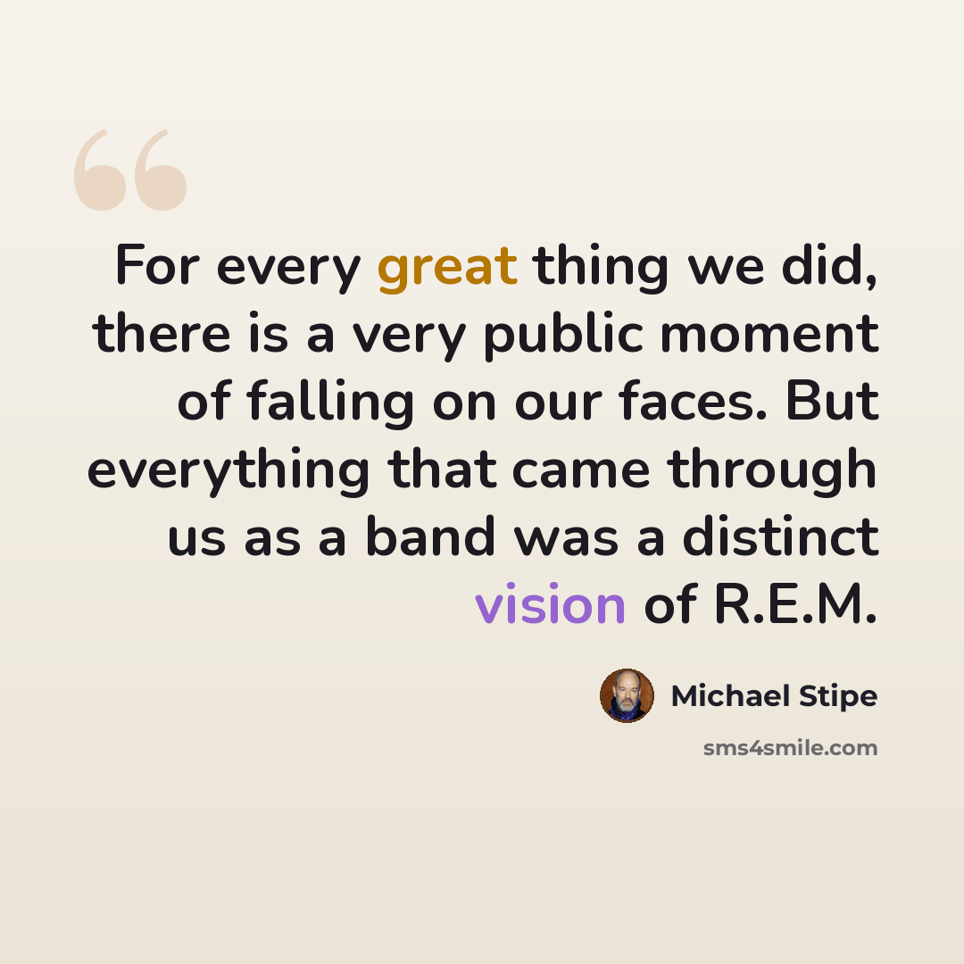 “For every great thing we did, there is a very public moment of falling on our faces. But everything that came through us as a band was a distinct vision of R.E.M.” quote by Michael Stipe