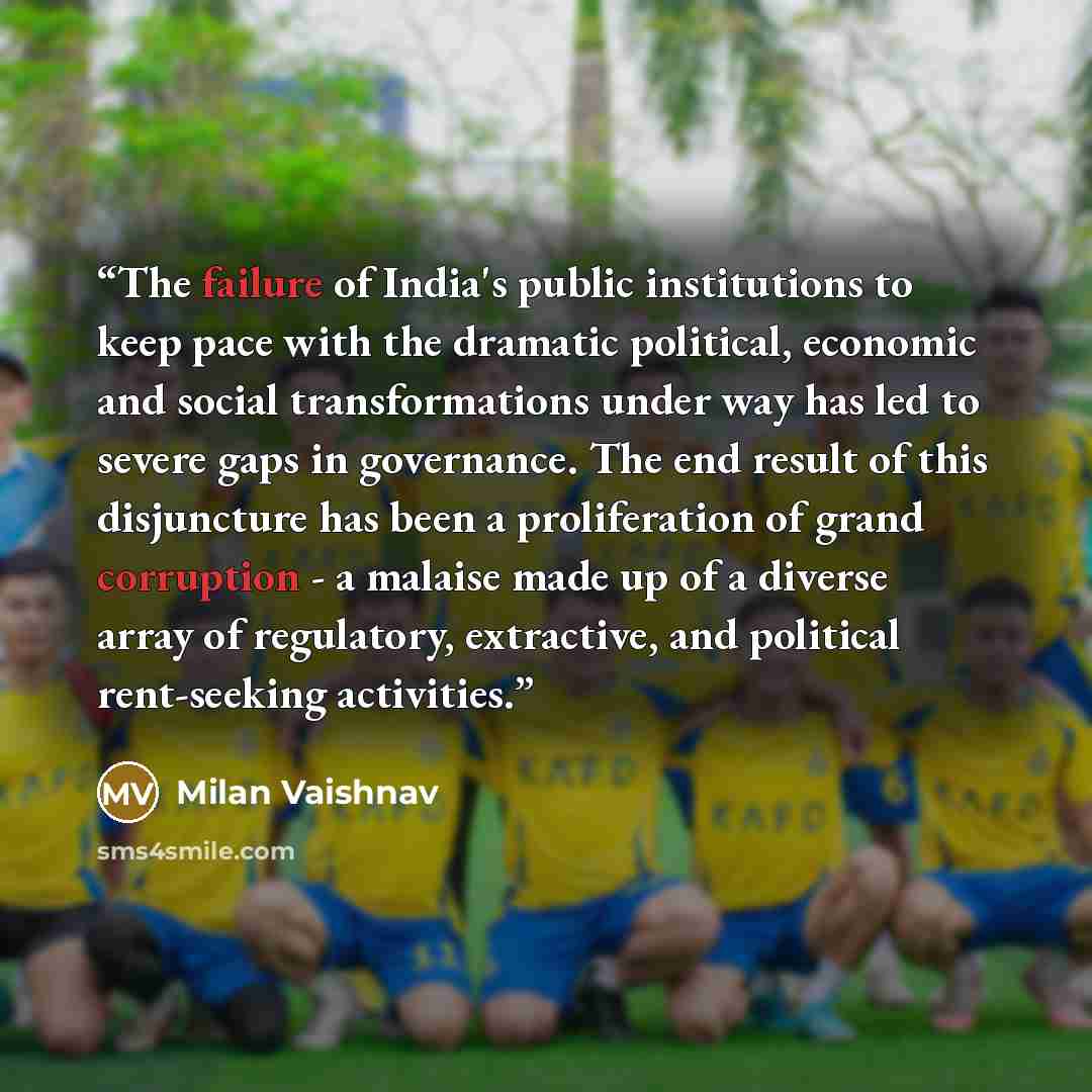 “The failure of India's public institutions to keep pace with the dramatic political, economic and social transformations under way has led to severe gaps in governance. The end result of this disjuncture has been a proliferation of grand corruption - a malaise made up of a diverse array of…” quote by Milan Vaishnav
