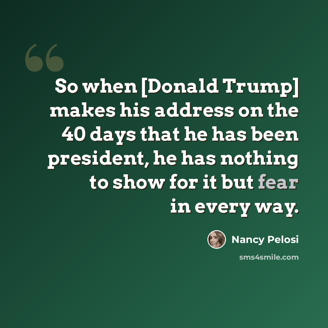 “So when [Donald Trump] makes his address on the 40 days that he has been president, he has nothing to show for it but fear in every way.” quote by Nancy Pelosi