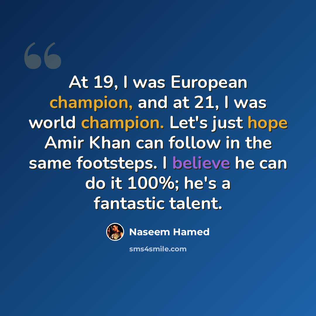 “At 19, I was European champion, and at 21, I was world champion. Let's just hope Amir Khan can follow in the same footsteps. I believe he can do it 100%; he's a fantastic talent.” quote by Naseem Hamed