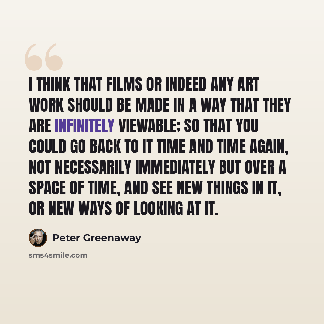 “I think that films or indeed any art work should be made in a way that they are infinitely viewable; so that you could go back to it time and time again, not necessarily immediately but over a space of time, and see new things in it, or new ways of looking at it.” quote by Peter Greenaway