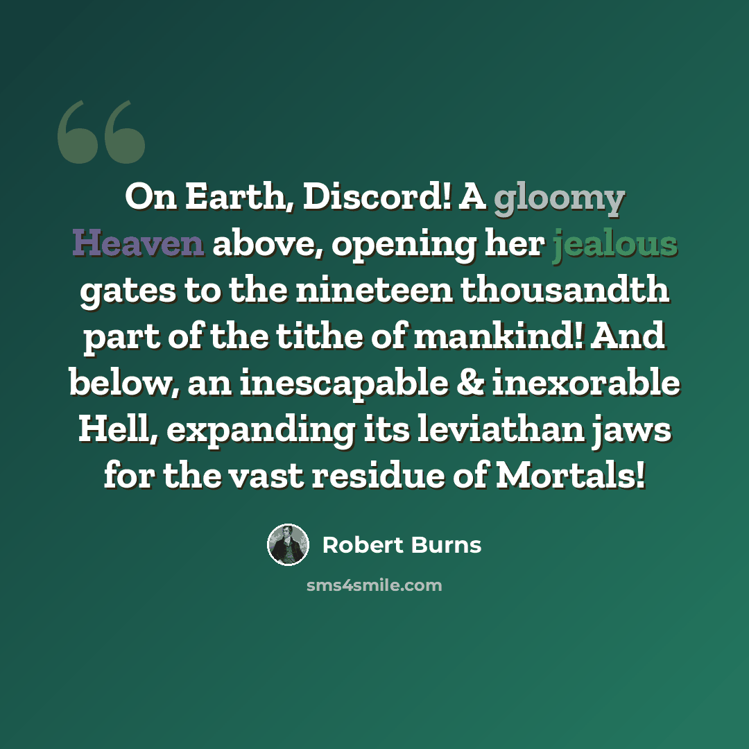 “On Earth, Discord! A gloomy Heaven above, opening her jealous gates to the nineteen thousandth part of the tithe of mankind! And below, an inescapable & inexorable Hell, expanding its leviathan jaws for the vast residue of Mortals!” quote by Robert Burns