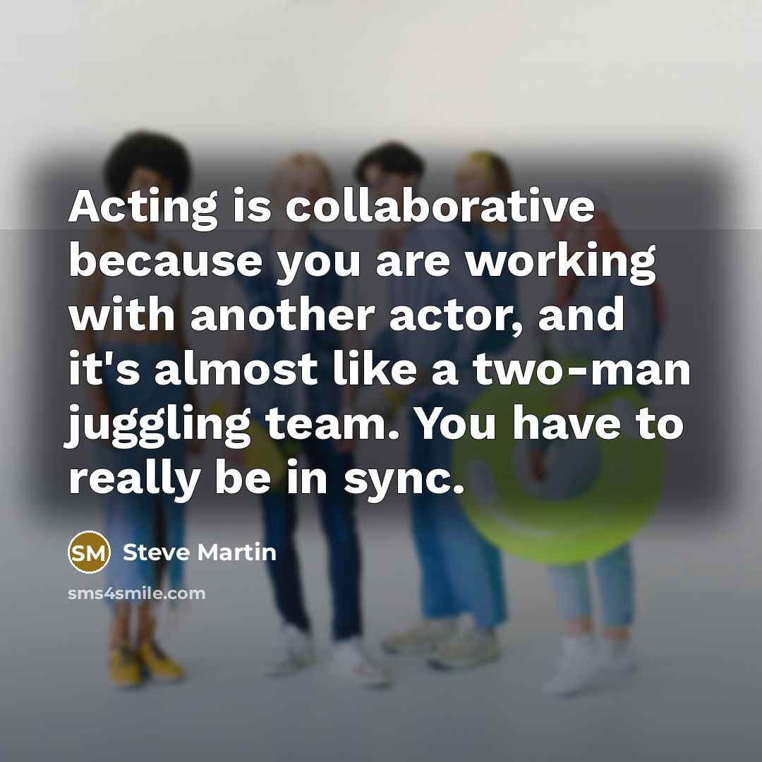 “Acting is collaborative because you are working with another actor, and it's almost like a two-man juggling team. You have to really be in sync.” quote by Steve Martin