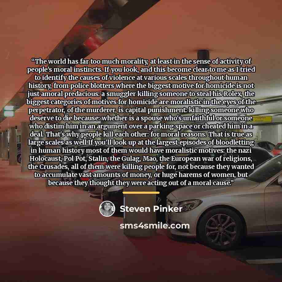 “The world has far too much morality, at least in the sense of activity of people's moral instincts. If you look, and this become clear to me as I tried to identify the causes of violence at various scales throughout human history, from police blotters where the biggest motive for homicide is not…” quote by Steven Pinker