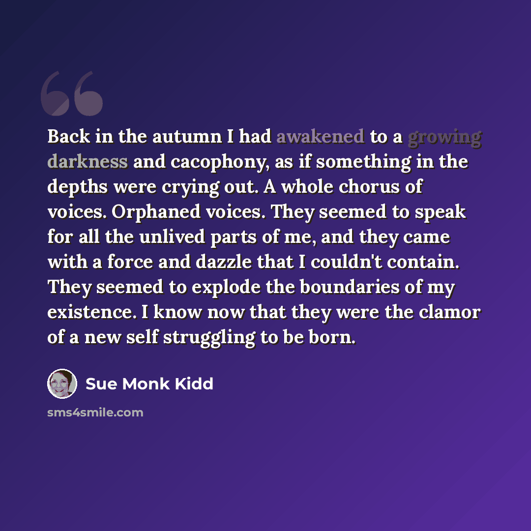 “Back in the autumn I had awakened to a growing darkness and cacophony, as if something in the depths were crying out. A whole chorus of voices. Orphaned voices. They seemed to speak for all the unlived parts of me, and they came with a force and dazzle that I couldn't contain. They seemed to…” quote by Sue Monk Kidd