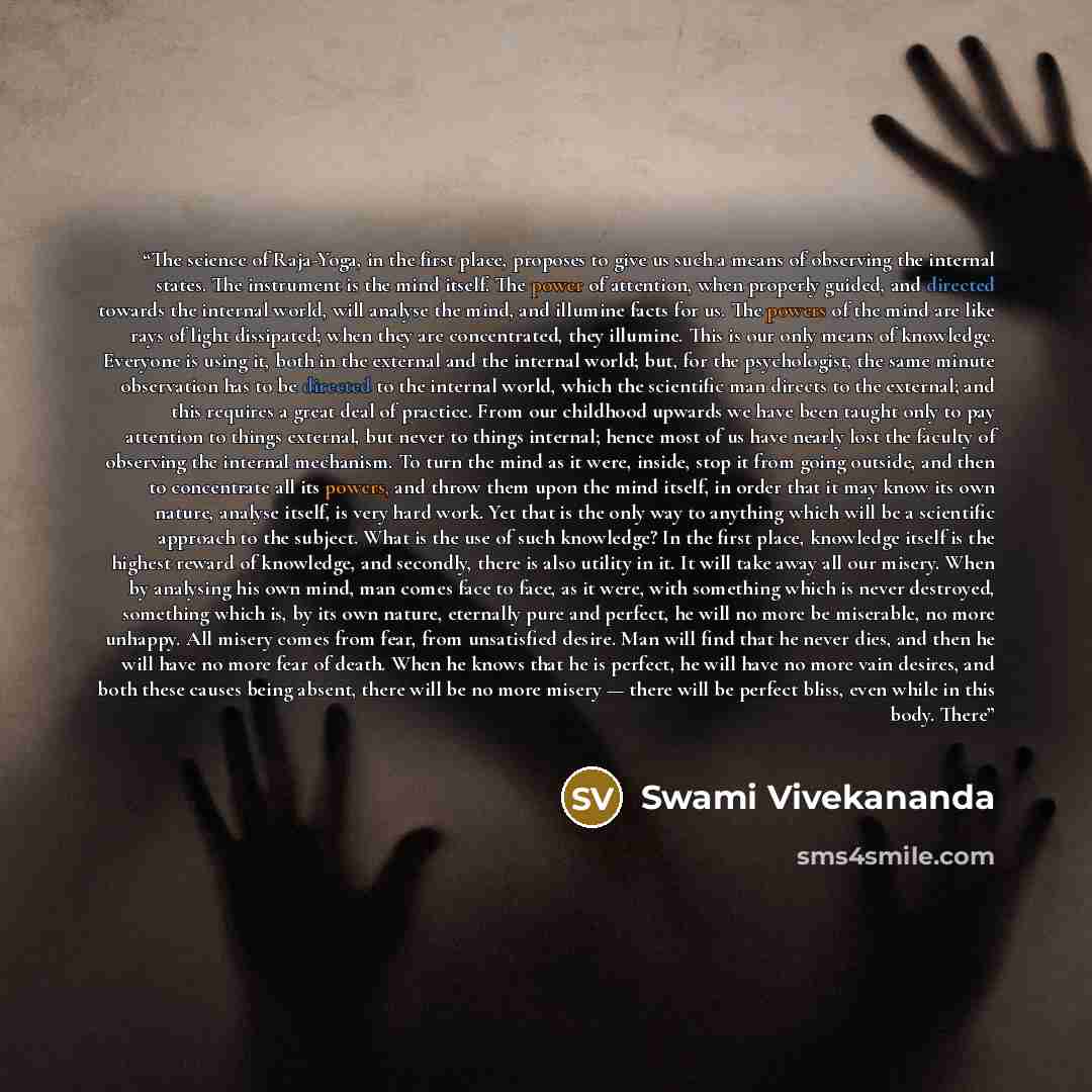 “The science of Raja-Yoga, in the first place, proposes to give us such a means of observing the internal states. The instrument is the mind itself. The power of attention, when properly guided, and directed towards the internal world, will analyse the mind, and illumine facts for us. The powers of…” quote by Swami Vivekananda