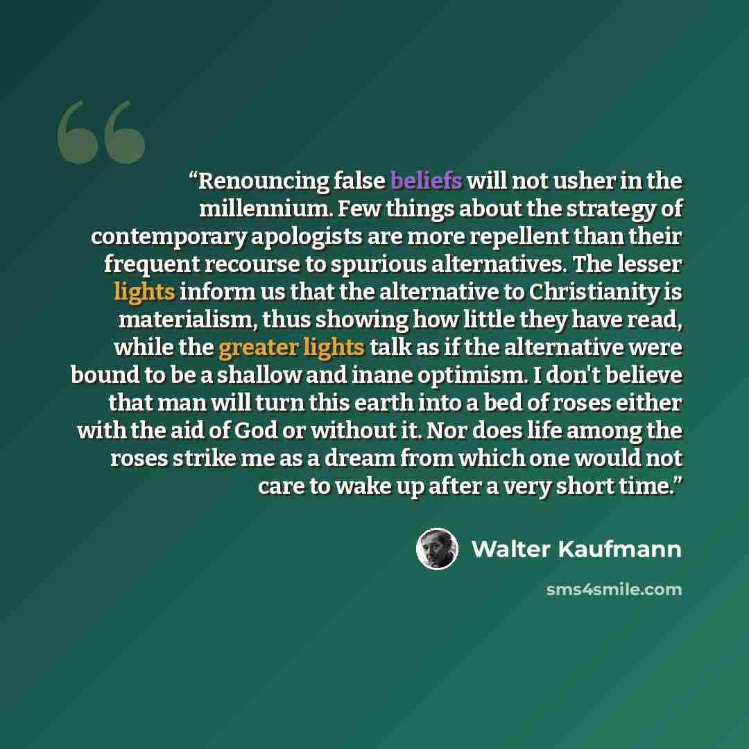 “Renouncing false beliefs will not usher in the millennium. Few things about the strategy of contemporary apologists are more repellent than their frequent recourse to spurious alternatives. The lesser lights inform us that the alternative to Christianity is materialism, thus showing how little…” quote by Walter Kaufmann