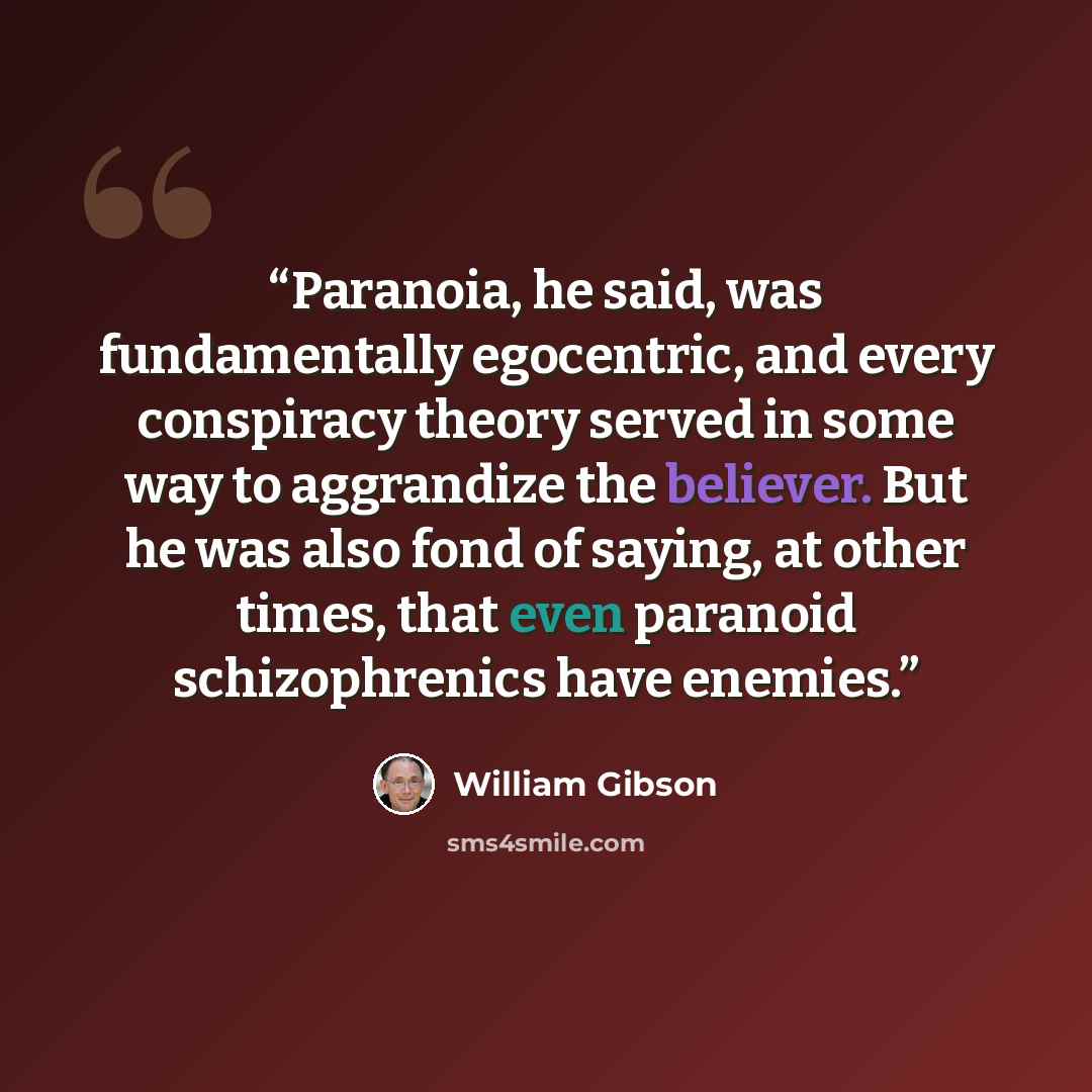 “Paranoia, he said, was fundamentally egocentric, and every conspiracy theory served in some way to aggrandize the believer. But he was also fond of saying, at other times, that even paranoid schizophrenics have enemies.” quote by William Gibson