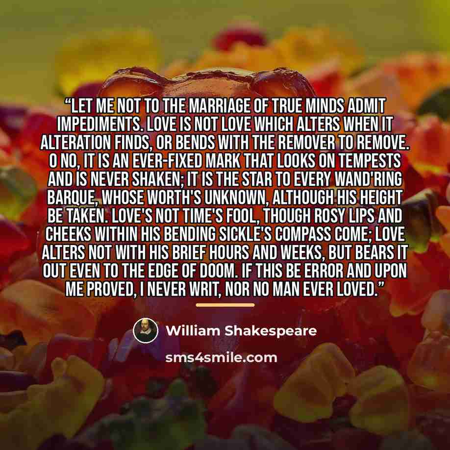 “Let me not to the marriage of true minds Admit impediments. Love is not love Which alters when it alteration finds, Or bends with the remover to remove. O no, it is an ever-fixed mark That looks on tempests and is never shaken; It is the star to every wand'ring barque, Whose worth's unknown…” quote by William Shakespeare