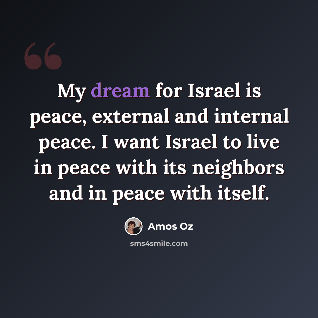 “My dream for Israel is peace, external and internal peace. I want Israel to live in peace with its neighbors and in peace with itself.” quote by Amos Oz