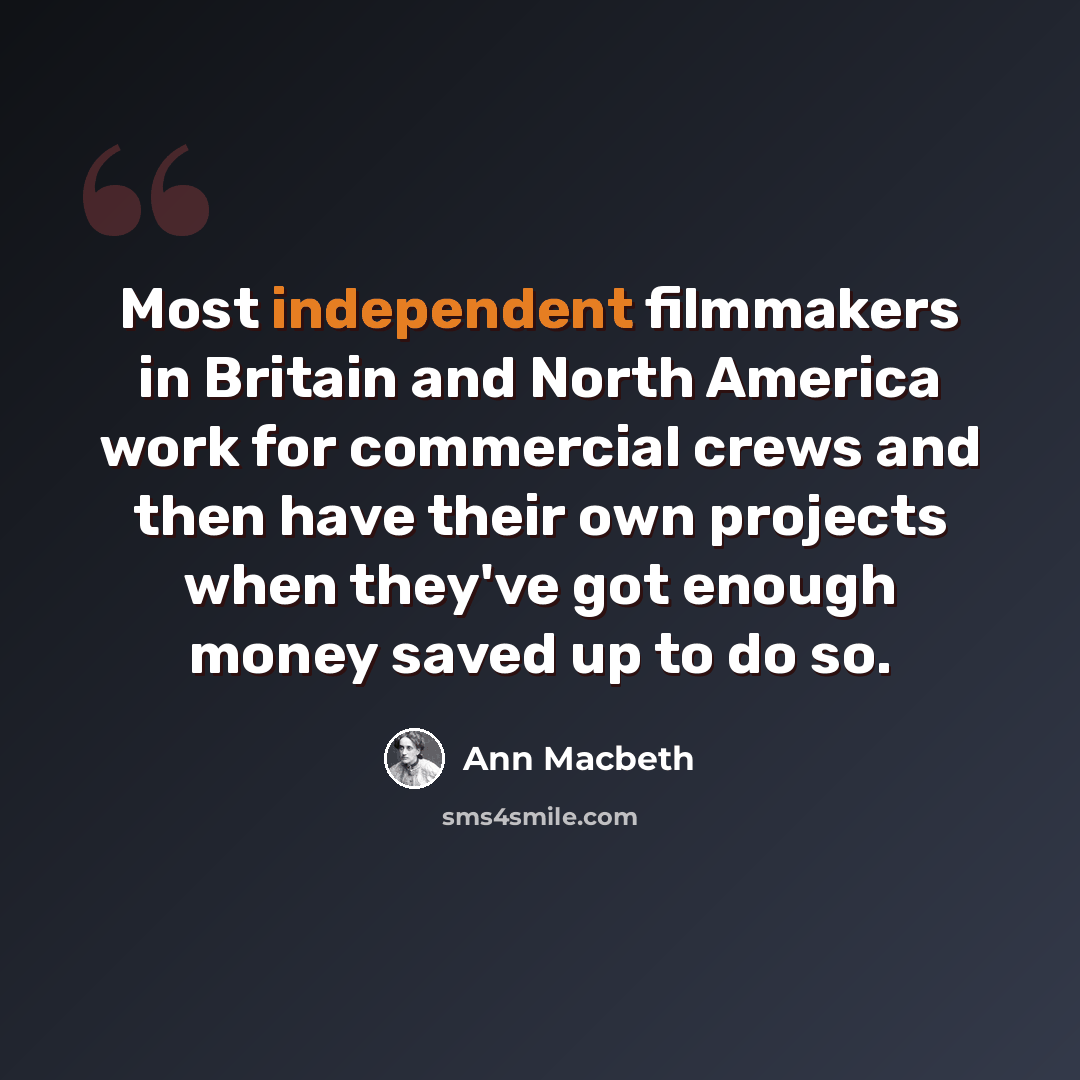 “Most independent filmmakers in Britain and North America work for commercial crews and then have their own projects when they've got enough money saved up to do so.” quote by Ann Macbeth