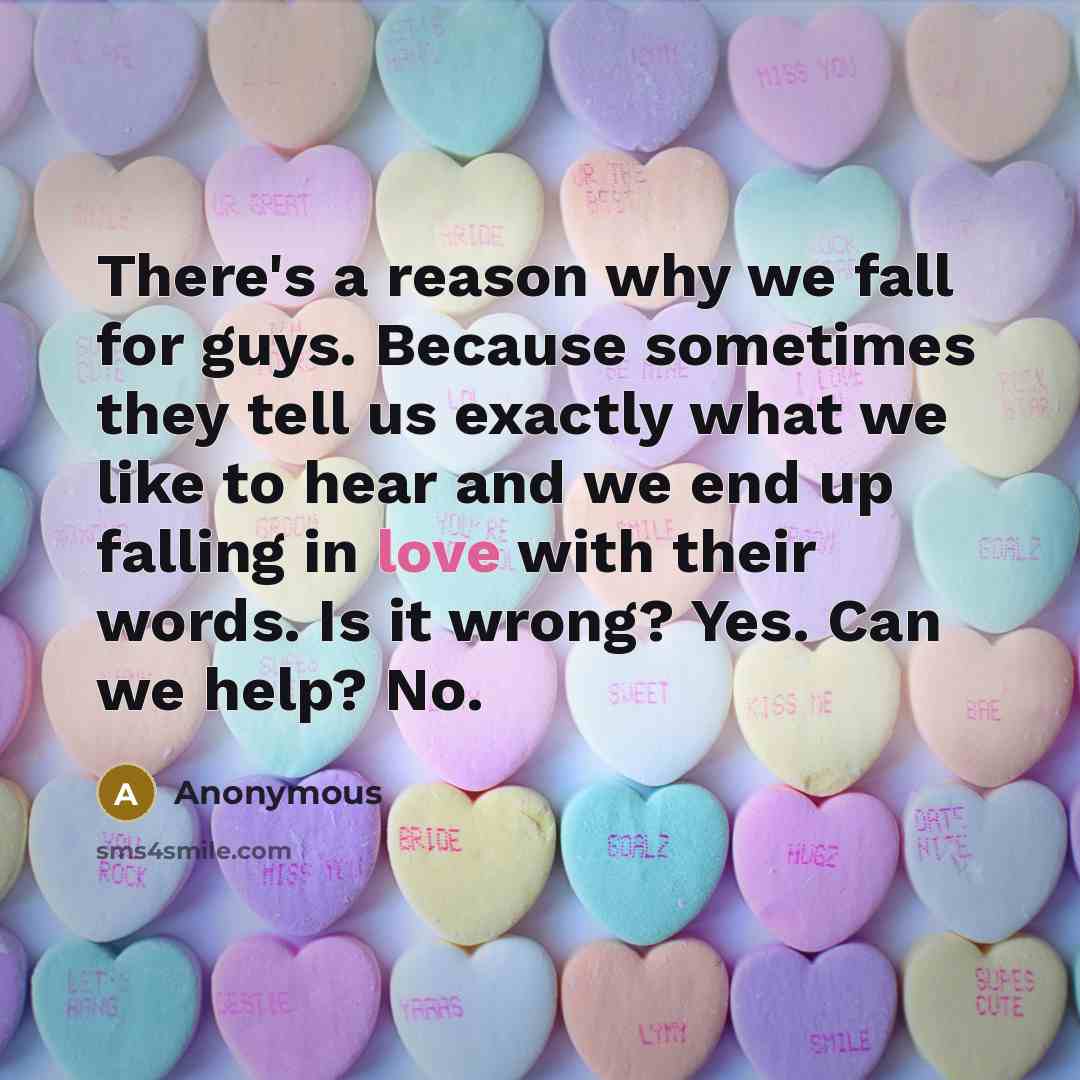 “There's a reason why we fall for guys. Because sometimes they tell us exactly what we like to hear and we end up falling in love with their words. Is it wrong? Yes. Can we help? No.” quote by Anonymous