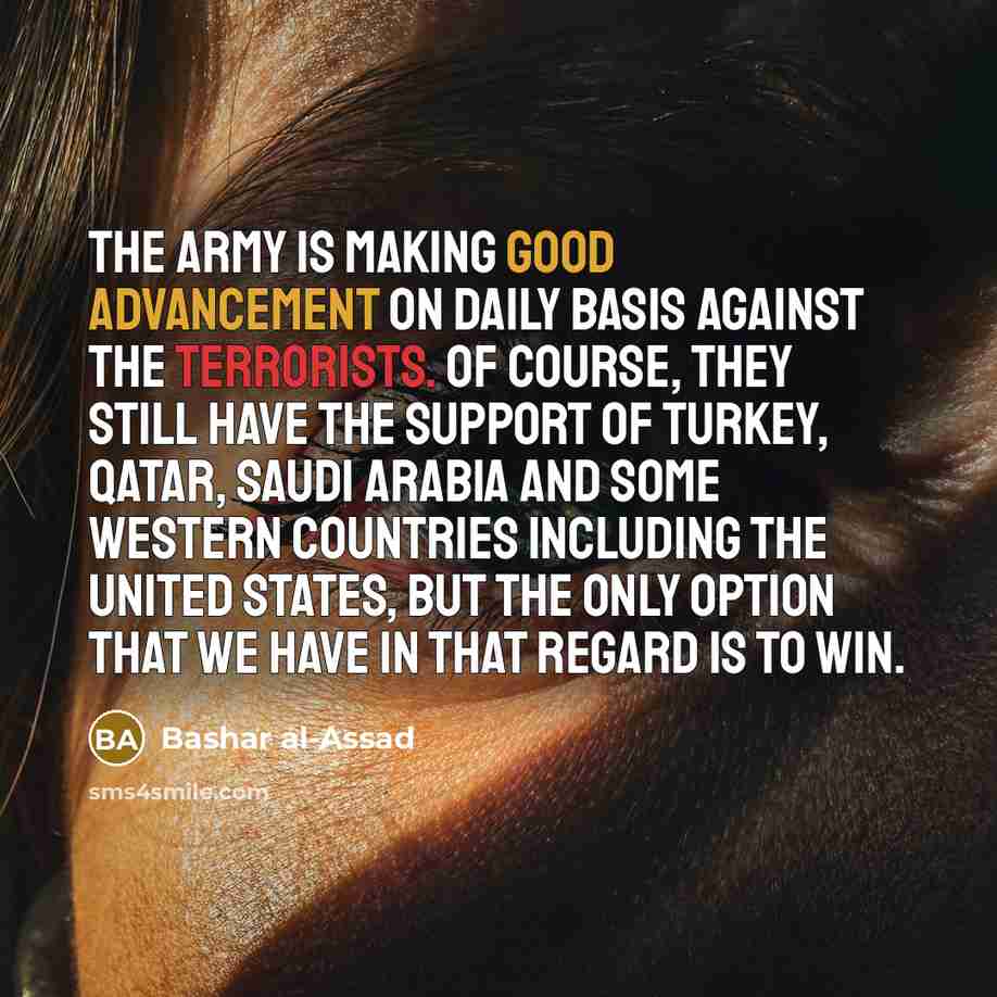 “The army is making good advancement on daily basis against the terrorists. Of course, they still have the support of Turkey, Qatar, Saudi Arabia and some Western countries including the United States, but the only option that we have in that regard is to win.” quote by Bashar al-Assad