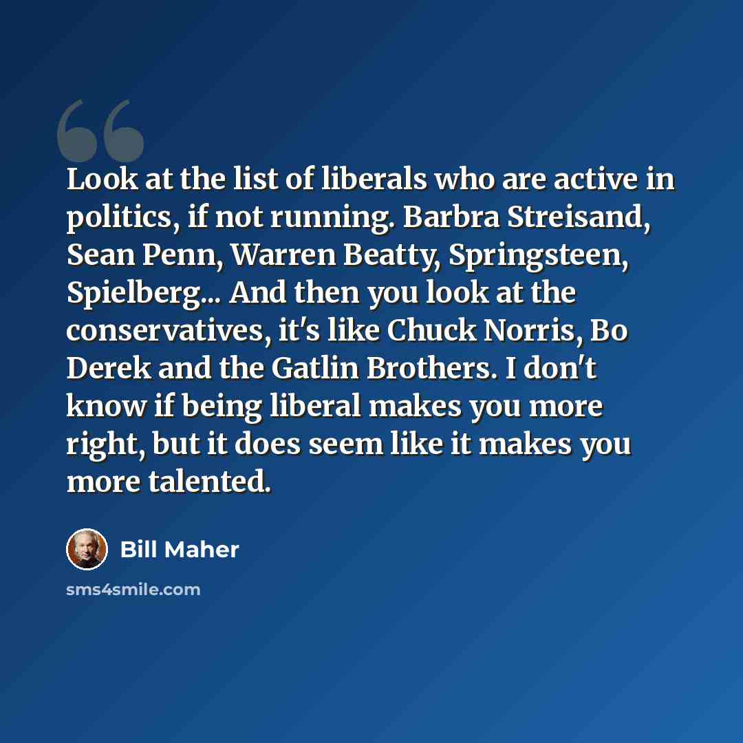 “Look at the list of liberals who are active in politics, if not running. Barbra Streisand, Sean Penn, Warren Beatty, Springsteen, Spielberg... And then you look at the conservatives, it's like Chuck Norris, Bo Derek and the Gatlin Brothers. I don't know if being liberal makes you more right, but…” quote by Bill Maher