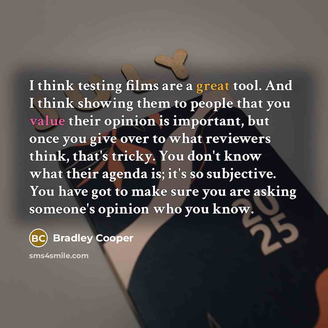 “I think testing films are a great tool. And I think showing them to people that you value their opinion is important, but once you give over to what reviewers think, that's tricky. You don't know what their agenda is; it's so subjective. You have got to make sure you are asking someone's opinion…” quote by Bradley Cooper