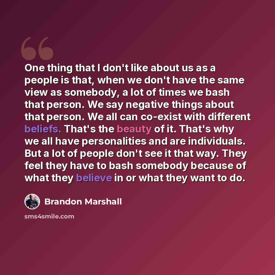 “One thing that I don't like about us as a people is that, when we don't have the same view as somebody, a lot of times we bash that person. We say negative things about that person. We all can co-exist with different beliefs. That's the beauty of it. That's why we all have personalities and are…” quote by Brandon Marshall