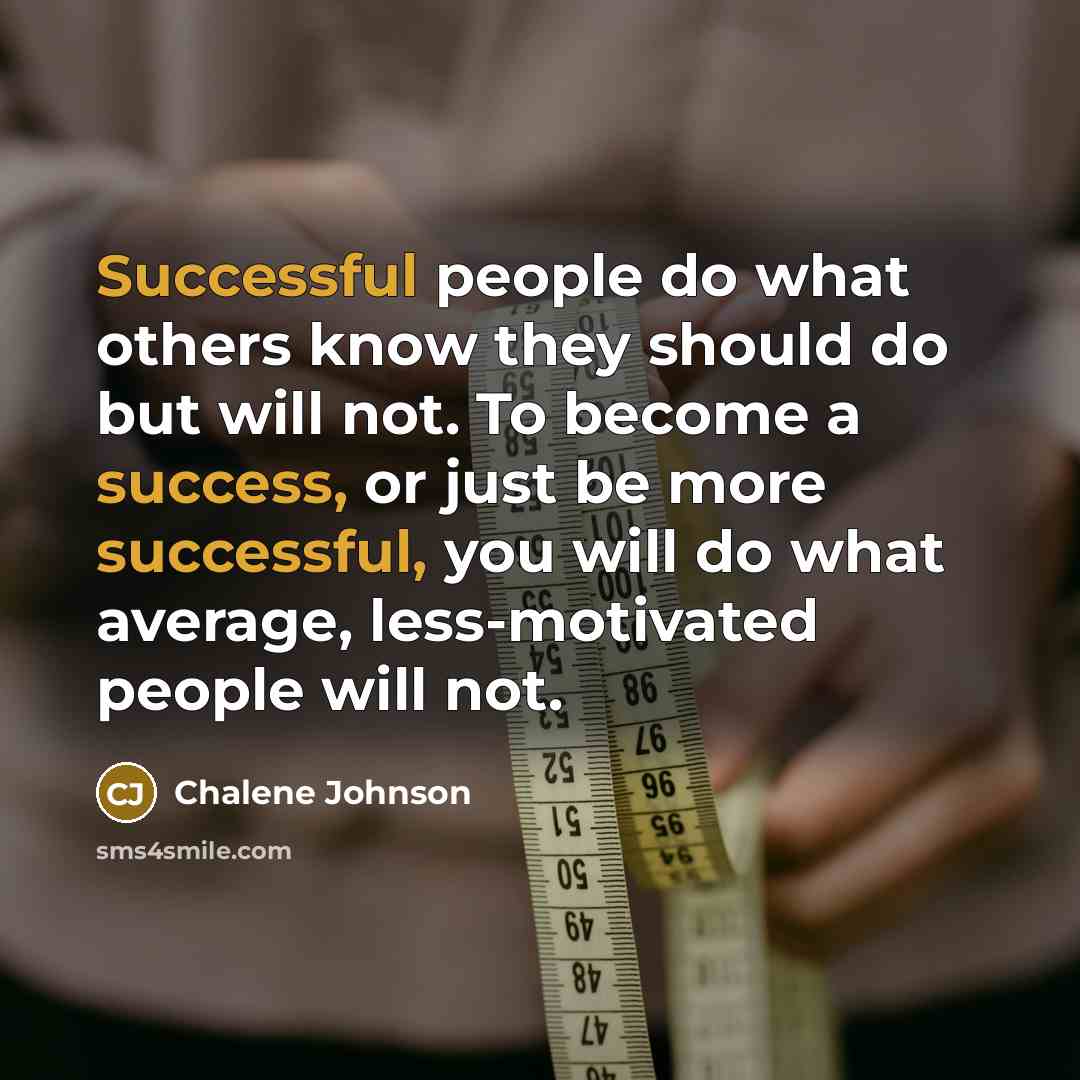 “Successful people do what others know they should do but will not. To become a success, or just be more successful, you will do what average, less-motivated people will not.” quote by Chalene Johnson