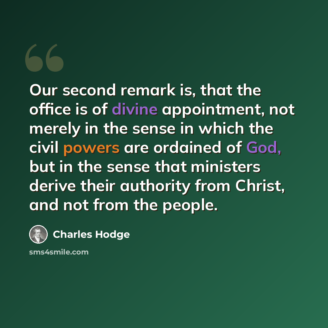 “Our second remark is, that the office is of divine appointment, not merely in the sense in which the civil powers are ordained of God, but in the sense that ministers derive their authority from Christ, and not from the people.” quote by Charles Hodge