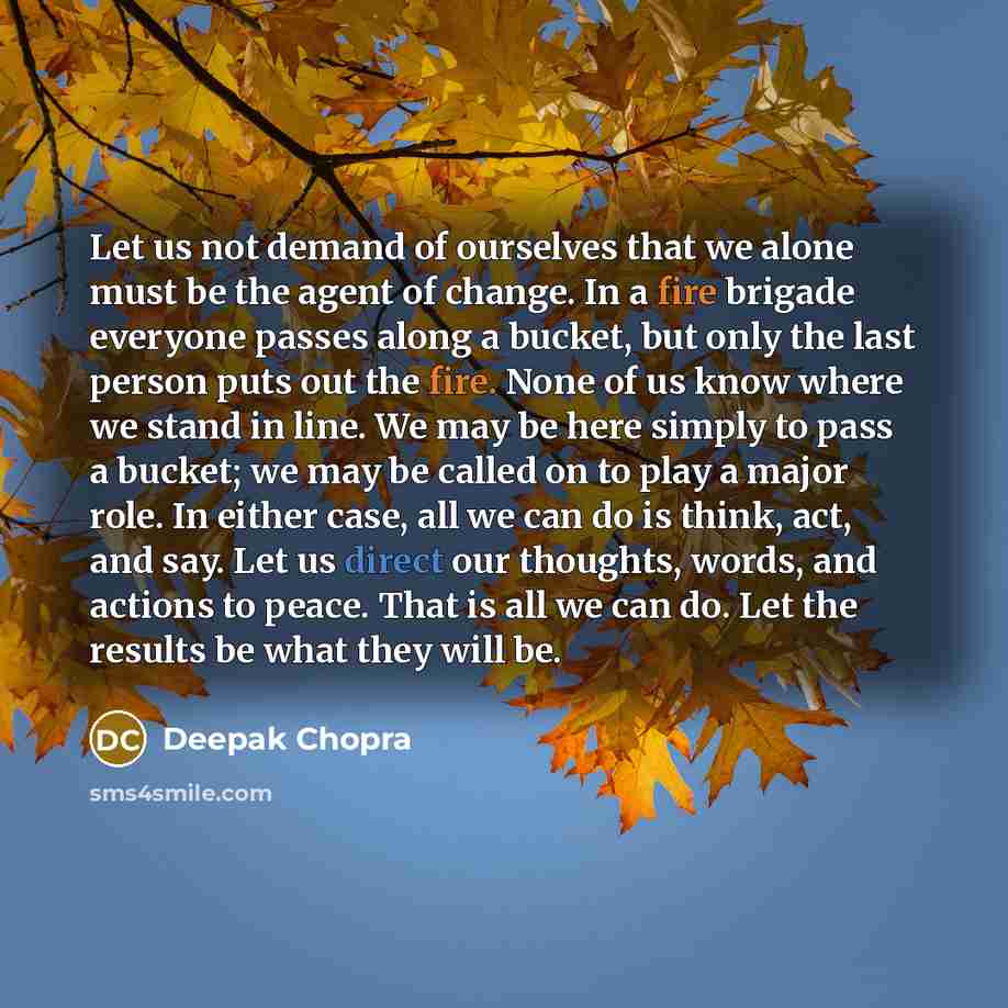 “Let us not demand of ourselves that we alone must be the agent of change. In a fire brigade everyone passes along a bucket, but only the last person puts out the fire. None of us know where we stand in line. We may be here simply to pass a bucket; we may be called on to play a major role. In…” quote by Deepak Chopra