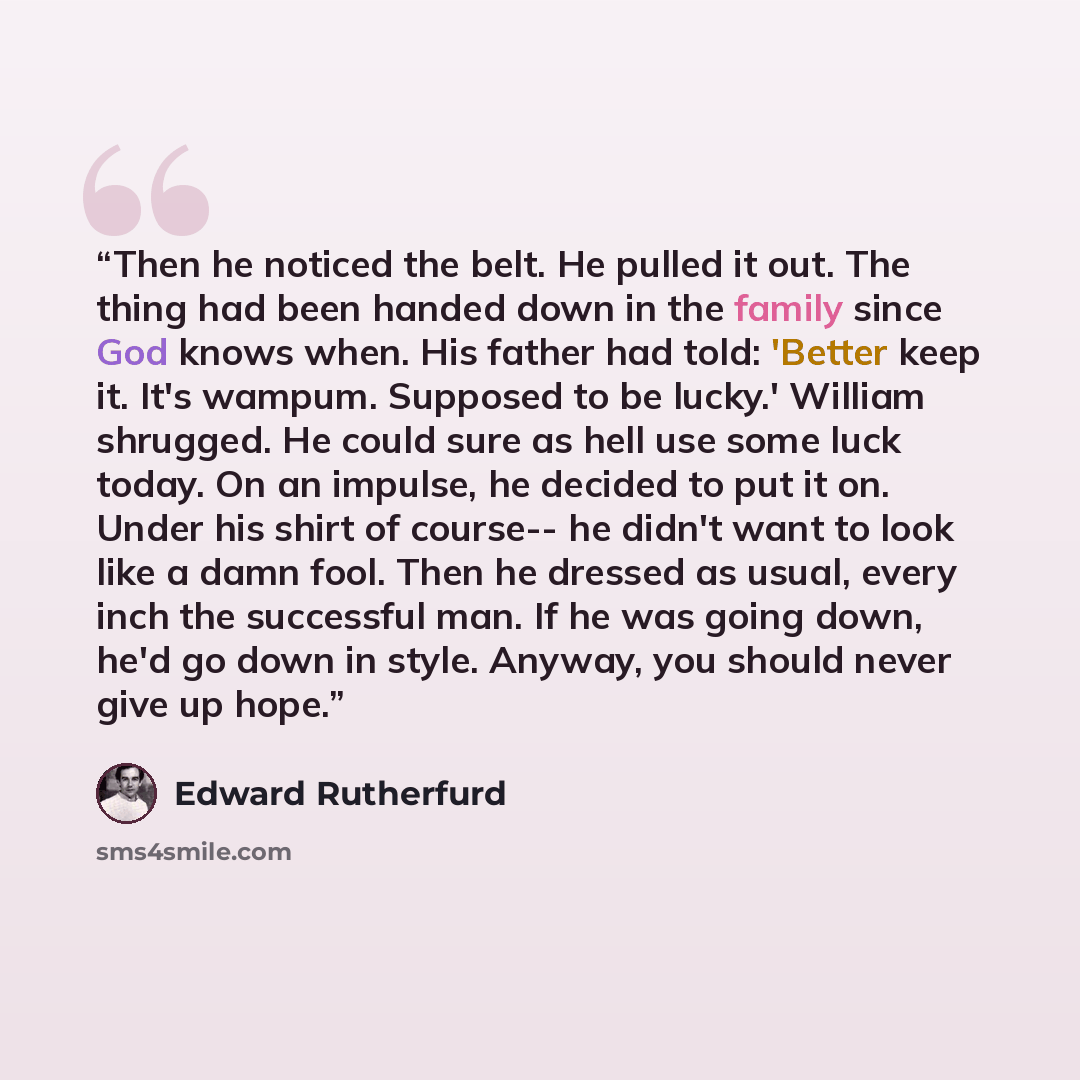 “Then he noticed the belt. He pulled it out. The thing had been handed down in the family since God knows when. His father had told: 'Better keep it. It's wampum. Supposed to be lucky.' William shrugged. He could sure as hell use some luck today. On an impulse, he decided to put it on. Under his…” quote by Edward Rutherfurd