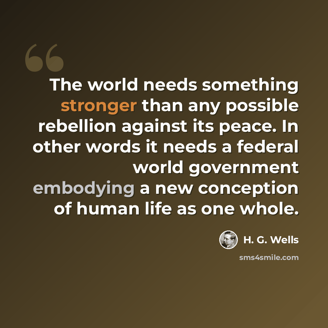 “The world needs something stronger than any possible rebellion against its peace. In other words it needs a federal world government embodying a new conception of human life as one whole.” quote by H. G. Wells